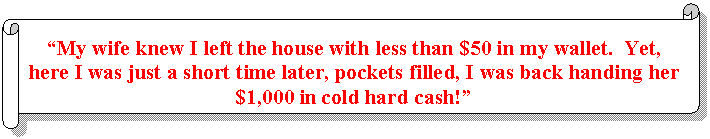 Horizontal Scroll: 'My wife knew I left the house with less than $50 in my wallet.  Yet, here I was just a short time later, pockets filled, I was back handing her $1,000 in cold hard cash!'  